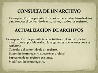  Es la operación que permite al usuario acceder al archivo de datos
  para conocer el contenido de uno, varios, o todos los registros.


       ACTUALIZACIÓN DE ARCHIVOS
Es la operación que permite tener actualizado el archivo, de tal
  modo que sea posible realizar las siguientes operaciones con sus
  registros:
 Consulta del contenido de un registro.
 Inserción de un registro nuevo en el archivo.
 Supresión de un registro existente.
 Modificación de un registro.
 