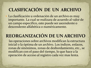 La clasificación u ordenación de un archivo es muy
 importante. La cual se realizara de acuerdo al valor de
 un campo específico, este puede ser ascendente o
 descendente alfabética o numéricamente.

REORGANIZACIÓN DE UN ARCHIVO
  las operaciones sobre archivos modifican la estructura
 inicial o la óptima de un archivo. Los índices, enlaces,
 zonas de sinónimos, zonas de desbordamiento, etc., se
 modifican con el paso del tiempo, lo que hace a la
 operación de acceso al registro cada vez mas lenta.
 
