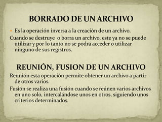  Es la operación inversa a la creación de un archivo.
Cuando se destruye o borra un archivo, este ya no se puede
 utilizar y por lo tanto no se podrá acceder o utilizar
 ninguno de sus registros.


  REUNIÓN, FUSION DE UN ARCHIVO
Reunión esta operación permite obtener un archivo a partir
  de otros varios.
Fusión se realiza una fusión cuando se reúnen varios archivos
  en uno solo, intercalándose unos en otros, siguiendo unos
  criterios determinados.
 