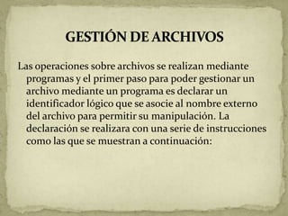 Las operaciones sobre archivos se realizan mediante
  programas y el primer paso para poder gestionar un
  archivo mediante un programa es declarar un
  identificador lógico que se asocie al nombre externo
  del archivo para permitir su manipulación. La
  declaración se realizara con una serie de instrucciones
  como las que se muestran a continuación:
 