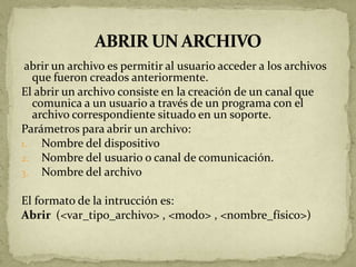 abrir un archivo es permitir al usuario acceder a los archivos
  que fueron creados anteriormente.
El abrir un archivo consiste en la creación de un canal que
  comunica a un usuario a través de un programa con el
  archivo correspondiente situado en un soporte.
Parámetros para abrir un archivo:
1. Nombre del dispositivo
2. Nombre del usuario o canal de comunicación.
3. Nombre del archivo

El formato de la intrucción es:
Abrir (<var_tipo_archivo> , <modo> , <nombre_físico>)
 