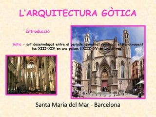 L‘ARQUITECTURA GÒTICA
       Introducció

Gòtic - art desenvolupat entre el període anomenat romànic i el Renaixement
           (ss XIII-XIV en uns països i XIII-XV en uns altres).




             Santa Maria del Mar - Barcelona
 