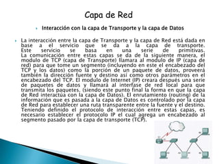 Capa de Red
            Interacción con la capa de Transporte y la capa de Datos

   La interacción entre la capa de Transporte y la capa de Red está dada en
    base a el servicio que se da a la capa de transporte.
    Este    servicio    se    basa    en    una     serie   de     primitivas.
    La comunicación entre estas capas se da de la siguiente manera, el
    modulo de TCP (capa de Transporte) llamara al modulo de IP (capa de
    red) para que tome un segmento (incluyendo en este el encabezado del
    TCP y los datos) como la porción de un paquete de datos, proveerá
    también la dirección fuente y destino así como otros parámetros en el
    encabezado del TCP. El modulo de Internet (IP) creara después una serie
    de paquetes de datos y llamará al interfase de red local para que
    transmita los paquetes. (siendo este punto final la forma en que la capa
    de Red interactúa con la capa de Datos). El enrutamiento (routing) de la
    información que es pasada a la capa de Datos es controlado por la capa
    de Red para establecer una ruta transparente entre la fuente y el destino.
    Teniendo definido el protocolo de interacción entre estas capas, es
    necesario establecer el protocolo IP el cual agrega un encabezado al
    segmento pasado por la capa de transporte (TCP).
 