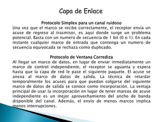 Capa de Enlace
               Protocolo Simplex para un canal ruidoso
Una vez que el marco se recibe correctamente, el receptor envía un
acuse de regreso al trasmisor, es aquí donde surge un problema
potencial. Basta con un numero de secuencia de 1 bit (0 o 1). En cada
instante cualquier marco de entrada que contenga un numero de
secuencia equivocada se rechaza como duplicado.

                    Protocolo de Ventana Corrediza
Al llegar un marco de datos, en lugar de enviar inmediatamente un
marco de control independiente, el receptor se aguanta y espera
hasta que la capa de red le pase el siguiente paquete. El acuse se
anexa al marco de datos de salida. La técnica de retardar
temporalmente los acuses para que puedan colgarse del siguiente
marco de datos de salida se conoce como incorporación. La ventaja
principal de usar la incorporación en lugar de tener marcos de acuse
independiente es un mejor aprovechamiento del ancho de banda
disponible del canal. Además, el envío de menos marcos implica
menos interrupciones.
 
