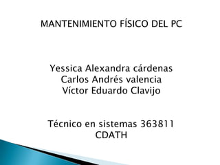 MANTENIMIENTO FÍSICO DEL PC



 Yessica Alexandra cárdenas
   Carlos Andrés valencia
   Víctor Eduardo Clavijo


 Técnico en sistemas 363811
           CDATH
 