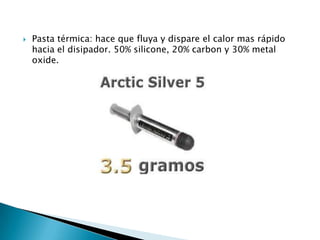    Pasta térmica: hace que fluya y dispare el calor mas rápido
    hacia el disipador. 50% silicone, 20% carbon y 30% metal
    oxide.
 