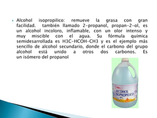   Alcohol isopropilico: remueve la grasa con gran
    facilidad. también llamado 2-propanol, propan-2-ol, es
    un alcohol incoloro, inflamable, con un olor intenso y
    muy miscible con el agua. Su fórmula química
    semidesarrollada es H3C-HCOH-CH3 y es el ejemplo más
    sencillo de alcohol secundario, donde el carbono del grupo
    alcohol    está  unido    a   otros   dos    carbonos.  Es
    un isómero del propanol
 