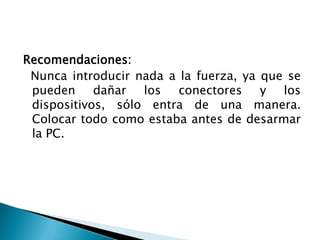 Recomendaciones:
 Nunca introducir nada a la fuerza, ya que se
 pueden dañar los conectores y los
 dispositivos, sólo entra de una manera.
 Colocar todo como estaba antes de desarmar
 la PC.
 
