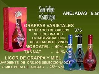 AÑEJADAS 6 añ

           GRAPPAS VARIETALES
             DESTILADOS DE ORUJOS   375
                SELECCIONADOS
                                    c.c.
               ENCABEZADAS CON
              DESTILADOS DE VINOS
          MOSCATEL - 40% vol.
         TANNAT     - 41% vol.
  LICOR DE GRAPPA Y MIEL
UARDIENTE DE ORUJOS SELECCIONADOS
 Y MIEL PURA DE ABEJAS - 25% vol.
 