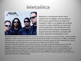 Metallica es una banda de thrash metal
                                                      originaria de Los Ángeles, pero con base en
                                                      San Francisco desde febrero de 1983. Fue
                                                      fundada en 1981 en Los Ángeles por el danés
                                                      Lars Ulrich y James Hetfield, a los que se les
                                                      unirían Lloyd Grant y Ron McGovney. Estos
                                                      dos músicos fueron después sustituidos por
                                                      el guitarrista Dave Mustaine y el bajista Cliff
                                                      Burton, Mustaine fue despedido un año
después de ingresar en la banda debido a su excesiva adicción al alcohol y su actitud violenta, y fundó la banda
Megadeth, siendo sustituido por Kirk Hammett ex guitarrista de Exodus. Por otra parte, en 1986, la muerte de
Cliff Burton en un accidente de autobús en Suecia provocó la entrada al grupo de Jason Newsted, que, quince
años más tarde, sería sustituido tras su deserción por el bajista actual, Robert Trujillo.
A la fecha, la banda ha editado nueve discos de estudio. Las ventas totales de Metallica superan los 100
millones, y se les considera parte de los Cuatro Grandes del thrash metal, junto con Anthrax, Slayer y
Megadeth. Además, el grupo ha conseguido numerosos premios musicales, entre los que destacan nueve
Grammys, dos premios otorgados por la cadena musical MTV, dos galardones de la Academia de Música
Americana (American Music Awards) y un premio de la revista Billboard, además de poseer una estrella en el
Paseo de la Fama de la revista Kerrang!.
 