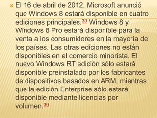    El 16 de abril de 2012, Microsoft anunció
    que Windows 8 estará disponible en cuatro
    ediciones principales.30 Windows 8 y
    Windows 8 Pro estará disponible para la
    venta a los consumidores en la mayoría de
    los países. Las otras ediciones no están
    disponibles en el comercio minorista. El
    nuevo Windows RT edición sólo estará
    disponible preinstalado por los fabricantes
    de dispositivos basados en ARM, mientras
    que la edición Enterprise sólo estará
    disponible mediante licencias por
    volumen.30
 