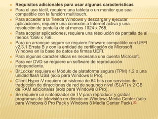    Requisitos adicionales para usar algunas características
   Para el uso táctil, requiere una tableta o un monitor que sea
    compatible con la función multitouch.
   Para acceder a la Tienda Windows y descargar y ejecutar
    aplicaciones, requiere una conexión a Internet activa y una
    resolución de pantalla de al menos 1024 x 768.
   Para acoplar aplicaciones, requiere una resolución de pantalla de al
    menos 1366 x 768.
   Para un arranque seguro se requiere firmware compatible con UEFI
    v2.3.1 Errata B y con la entidad de certificación de Microsoft
    Windows en la base de datos de firmas UEFI.
   Para algunas características es necesaria una cuenta Microsoft.
   Para ver DVD se requiere un software de reproducción
    independiente.
   BitLocker requiere el Módulo de plataforma segura (TPM) 1.2 o una
    unidad flash USB (solo para Windows 8 Pro).
   Client Hyper-V requiere un sistema de 64 bits con servicios de
    traducción de direcciones de red de segundo nivel (SLAT) y 2 GB
    de RAM adicionales (solo para Windows 8 Pro).
   Se requiere un sintonizador de TV para reproducir y grabar
    programas de televisión en directo en Windows Media Center (solo
    para Windows 8 Pro Pack y Windows 8 Media Center Pack).33
 