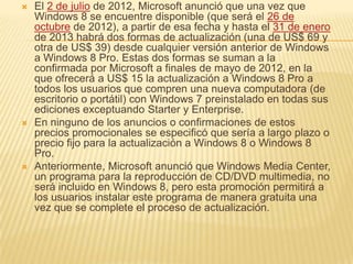    El 2 de julio de 2012, Microsoft anunció que una vez que
    Windows 8 se encuentre disponible (que será el 26 de
    octubre de 2012), a partir de esa fecha y hasta el 31 de enero
    de 2013 habrá dos formas de actualización (una de US$ 69 y
    otra de US$ 39) desde cualquier versión anterior de Windows
    a Windows 8 Pro. Estas dos formas se suman a la
    confirmada por Microsoft a finales de mayo de 2012, en la
    que ofrecerá a US$ 15 la actualización a Windows 8 Pro a
    todos los usuarios que compren una nueva computadora (de
    escritorio o portátil) con Windows 7 preinstalado en todas sus
    ediciones exceptuando Starter y Enterprise.
   En ninguno de los anuncios o confirmaciones de estos
    precios promocionales se especificó que sería a largo plazo o
    precio fijo para la actualización a Windows 8 o Windows 8
    Pro.
   Anteriormente, Microsoft anunció que Windows Media Center,
    un programa para la reproducción de CD/DVD multimedia, no
    será incluido en Windows 8, pero esta promoción permitirá a
    los usuarios instalar este programa de manera gratuita una
    vez que se complete el proceso de actualización.
 