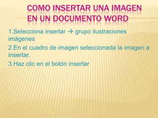 COMO INSERTAR UNA IMAGEN
      EN UN DOCUMENTO WORD
1.Selecciona insertar  grupo ilustraciones
imágenes
2.En el cuadro de imagen seleccionada la imagen a
insertar.
3.Haz clic en el botón insertar
 