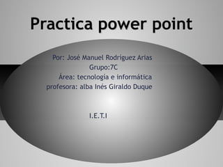 Practica power point
   Por: José Manuel Rodríguez Arias
               Grupo:7C
     Área: tecnología e informática
 profesora: alba Inés Giraldo Duque



              I.E.T.I
 