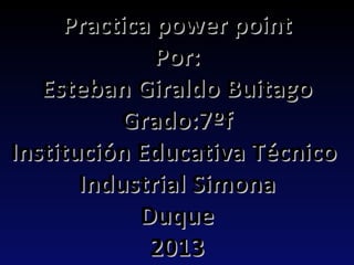 Practica power point
              Por:
   Esteban Giraldo Buitago
           Grado:7ºf
Institución Educativa Técnico
       Industrial Simona
            Duque
             2013
 