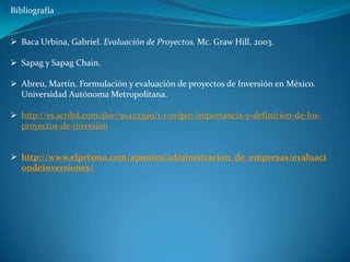 Bibliografía


 Baca Urbina, Gabriel. Evaluación de Proyectos. Mc. Graw Hill. 2003.

 Sapag y Sapag Chain.

 Abreu, Martín. Formulación y evaluación de proyectos de Inversión en México.
  Universidad Autónoma Metropolitana.

 http://es.scribd.com/doc/50423399/1-1-origen-importancia-y-definicion-de-los-
  proyectos-de-inversion


 http://www.elprisma.com/apuntes/administracion_de_empresas/evaluaci
  ondeinversiones/
 