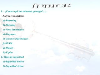 1. ¿Contra qué nos debemos proteger?......
 -Software malicioso:
 a)-Pharming
 b)-Phishing
 c)-Virus informático
 d)-Troyanos
 e)-Gusanos informáticos
 f)-SPAM
 g)-Dialers
 h)-Espías
2. Tipos de seguridad
 a)-Seguridad Pasiva
 b)-Seguridad Activa
 