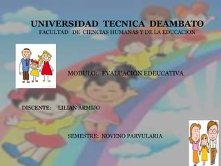 UNIVERSIDAD TECNICA DEAMBATO
     FACULTAD DE CIENCIAS HUMANAS Y DE LA EDUCACION




               MODULO: EVALUACIÓN EDEUCATIVA




DISCENTE:   LILIAN ARMIJO




               SEMESTRE: NOVENO PARVULARIA
 