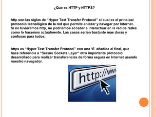 ¿Que es HTTP y HTTPS?


http son las siglas de “Hyper Text Transfer Protocol” el cual es el principal
protocolo tecnológico de la red que permite enlazar y navegar por Internet.
Si no tuviéramos http, no podríamos acceder e interactuar en la red de redes
como lo hacemos actualmente. Las cosas serían bastante mas duras y
confusas para todos.


https es “Hyper Text Transfer Protocol” con una ‘S’ añadida al final, que
hace referencia a “Secure Sockets Layer” otro importante protocolo
desarrollado para realizar transferencias de forma segura en Internet usando
nuestro navegador.
 