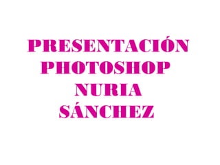 PRESENTACIÓN
 PHOTOSHOP
   NURIA
  SÁNCHEZ
 