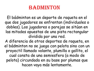 BADMINTON
  El bádminton es un deporte de raqueta en el
que dos jugadores se enfrentan (individuales o
  dobles). Los jugadores o parejas se sitúan en
 las mitades opuestas de una pista rectangular
               dividida por una red.
A diferencia de otros deportes de raqueta, en
el bádminton no se juega con pelota sino con un
 proyectil llamado volante, plumilla o gallito, el
   cual consta de una semiesfera (a modo de
  pelota) circundada en su base por plumas que
           hacen vaya más lentamente.
 