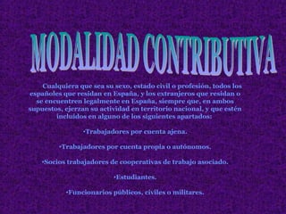 Cualquiera que sea su sexo, estado civil o profesión, todos los
españoles que residan en España, y los extranjeros que residan o
  se encuentren legalmente en España, siempre que, en ambos
supuestos, ejerzan su actividad en territorio nacional, y que estén
        incluidos en alguno de los siguientes apartados:

                 •Trabajadores por cuenta ajena.

         •Trabajadores por cuenta propia o autónomos.

    •Socios trabajadores de cooperativas de trabajo asociado.

                          •Estudiantes.

           •Funcionarios públicos, civiles o militares.
 