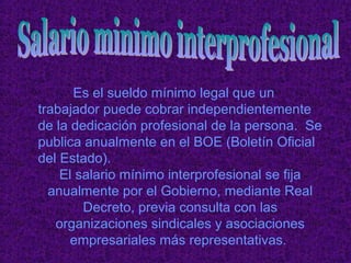 Es el sueldo mínimo legal que un
trabajador puede cobrar independientemente
de la dedicación profesional de la persona. Se
publica anualmente en el BOE (Boletín Oficial
del Estado).
    El salario mínimo interprofesional se fija
  anualmente por el Gobierno, mediante Real
        Decreto, previa consulta con las
   organizaciones sindicales y asociaciones
      empresariales más representativas.
 
