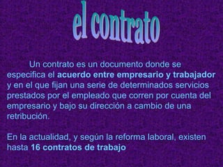 Un contrato es un documento donde se
especifica el acuerdo entre empresario y trabajador
y en el que fijan una serie de determinados servicios
prestados por el empleado que corren por cuenta del
empresario y bajo su dirección a cambio de una
retribución.

En la actualidad, y según la reforma laboral, existen
hasta 16 contratos de trabajo
 