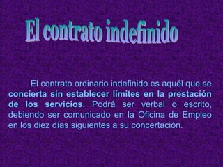El contrato ordinario indefinido es aquél que se
concierta sin establecer límites en la prestación
de los servicios. Podrá ser verbal o escrito,
debiendo ser comunicado en la Oficina de Empleo
en los diez días siguientes a su concertación.
 