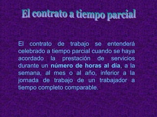 El contrato de trabajo se entenderá
celebrado a tiempo parcial cuando se haya
acordado la prestación de servicios
durante un número de horas al día, a la
semana, al mes o al año, inferior a la
jornada de trabajo de un trabajador a
tiempo completo comparable.
 