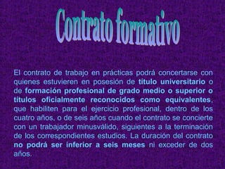 El contrato de trabajo en prácticas podrá concertarse con
quienes estuvieren en posesión de título universitario o
de formación profesional de grado medio o superior o
títulos oficialmente reconocidos como equivalentes,
que habiliten para el ejercicio profesional, dentro de los
cuatro años, o de seis años cuando el contrato se concierte
con un trabajador minusválido, siguientes a la terminación
de los correspondientes estudios. La duración del contrato
no podrá ser inferior a seis meses ni exceder de dos
años.
 