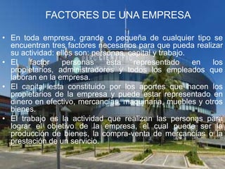 FACTORES DE UNA EMPRESA

• En toda empresa, grande o pequeña de cualquier tipo se
  encuentran tres factores necesarios para que pueda realizar
  su actividad: ellos son: personas, capital y trabajo.
• El    factor    personas     esta   representado      en los
  propietarios, administradores y todos los empleados que
  laboran en la empresa.
• El capital esta constituido por los aportes que hacen los
  propietarios de la empresa y puede estar representado en
  dinero en efectivo, mercancías, maquinaria, muebles y otros
  bienes.
• El trabajo es la actividad que realizan las personas para
  lograr el objetivo de la empresa, el cual puede ser la
  producción de bienes, la compra-venta de mercancías o la
  prestación de un servicio.
 