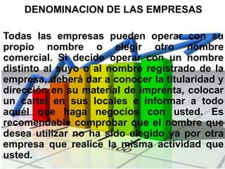 DENOMINACION DE LAS EMPRESAS

Todas las empresas pueden operar con su
propio nombre o elegir otro nombre
comercial. Si decide operar con un nombre
distinto al suyo o al nombre registrado de la
empresa, deberá dar a conocer la titularidad y
dirección en su material de imprenta, colocar
un cartel en sus locales e informar a todo
aquél que haga negocios con usted. Es
recomendable comprobar que el nombre que
desea utilizar no ha sido elegido ya por otra
empresa que realice la misma actividad que
usted.
 