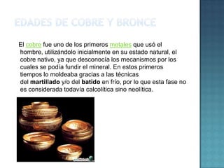 El cobre fue uno de los primeros metales que usó el
hombre, utilizándolo inicialmente en su estado natural, el
cobre nativo, ya que desconocía los mecanismos por los
cuales se podía fundir el mineral. En estos primeros
tiempos lo moldeaba gracias a las técnicas
del martillado y/o del batido en frío, por lo que esta fase no
es considerada todavía calcolítica sino neolítica.
 