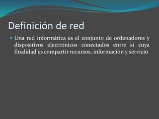 Definición de red
 Una red informática es el conjunto de ordenadores y
 dispositivos electrónicos conectados entre si cuya
 finalidad es compartir recursos, información y servicio
 