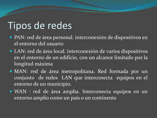 Tipos de redes
 PAN: red de área personal. interconexión de dispositivos en
  el entorno del usuario
 LAN: red de área local. interconexión de varios dispositivos
  en el entorno de un edificio, con un alcance limitado por la
  longitud máxima
 MAN: red de área metropolitana. Red formada por un
  conjunto de redes LAN que interconecta equipos en el
  entorno de un municipio.
 WAN : red de área amplia. Interconecta equipos en un
  entorno amplio como un país o un continente
 