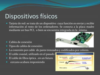 Dispositivos físicos
 Tarjeta de red: se trata de un dispositivo cuya función es enviar y recibir
    información al resto de los ordenadores. Se conecta a la placa madre
    mediante un bus PCI, o bien se encuentra integrada en la misma.



 Cables de conexión
 Tipos de cables de conexión:
 La conexión por cable de pares trenzados y codificados por colores.
 El cable coaxial, utilizado en el pasado
 El cable de fibra óptica , en un futuro
    cercano acabara imponiendo
 