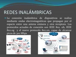 REDES INALÁMBRICAS
 La conexión inalámbrica de dispositivos se realiza
 mediante ondas electromagnéticas que propagan por el
 espacio entre una antena emisora y otra receptora. Los
 protocolos actuales de conexión son IEEE 802. 11b, IEEE
 802.11g y el nuevo protocolo 802.11n, capas de alcanzar
 picos de 300 Mbps
 