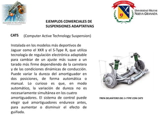EJEMPLOS COMERCIALES DE
                     SUSPENSIONES ADAPTATIVAS

CATS   (Computer Active Technology Suspension)

Instalada en los modelos más deportivos de
Jaguar como el XKR y el S-Type R, que utiliza
tecnología de regulación electrónica adaptable
para cambiar de un ajuste más suave a un
tarado más firme dependiendo de la carretera
y de las condiciones dinámicas de conducción.
Puede variar la dureza del amortiguador en
dos posiciones, de forma automática o
manual. Lo curioso es que, en modo
automático, la variación de dureza no es
necesariamente simultánea en los cuatro
amortiguadores. El sistema de control puede      TREN DELANTERO DEL S-TYPE CON CATS
elegir qué amortiguadores endurece antes,
para aumentar o disminuir el efecto de
guiñada.
 