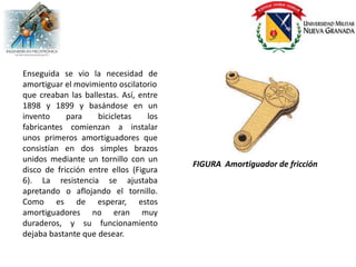 Enseguida se vio la necesidad de
amortiguar el movimiento oscilatorio
que creaban las ballestas. Así, entre
1898 y 1899 y basándose en un
invento     para    bicicletas    los
fabricantes comienzan a instalar
unos primeros amortiguadores que
consistían en dos simples brazos
unidos mediante un tornillo con un
                                        FIGURA Amortiguador de fricción
disco de fricción entre ellos (Figura
6). La resistencia se ajustaba
apretando o aflojando el tornillo.
Como es de esperar, estos
amortiguadores no eran muy
duraderos, y su funcionamiento
dejaba bastante que desear.
 