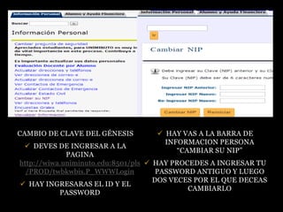 CAMBIO DE CLAVE DEL GÉNESIS         HAY VAS A LA BARRA DE
                                     INFORMACION PERSONA
  DEVES DE INGRESAR A LA
                                        “CAMBIAR SU NIP”
             PAGINA
http://wiwa.uniminuto.edu:8501/pls  HAY PROCEDES A INGRESAR TU
  /PROD/twbkwbis.P_WWWLogin           PASSWORD ANTIGUO Y LUEGO
                                     DOS VECES POR EL QUE DECEAS
 HAY INGRESARAS EL ID Y EL
                                             CAMBIARLO
           PASSWORD
 