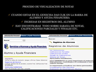 PROCESO DE VISUALIZACION DE NOTAS


 CUANDO ESTAS EN EL GENECISA DAS CLIK EN LA BARRA DE
             ALUMNO Y AYUDA FINANCIERA
         INGRESAS EN REGISTROS DEL ALUMNO
   HAY ENCONTRARAS TODO SOBRE SABANA DE NOTAS,
       CALIFICACIONES PARCIALES Y FINALES ETC.
 