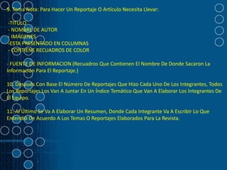 9. Toma Nota: Para Hacer Un Reportaje O Artículo Necesita Llevar:

-TITULO
- NOMBRE DE AUTOR
- IMÁGENES
-ESTA PRESENTADO EN COLUMNAS
- CONTIENE RECUADROS DE COLOR

- FUENTE DE INFORMACION (Recuadros Que Contienen El Nombre De Donde Sacaron La
Información Para El Reportaje.)

10. Después Con Base El Número De Reportajes Que Hizo Cada Uno De Los Integrantes, Todos
Los Reportajes Los Van A Juntar En Un Índice Temático Que Van A Elaborar Los Integrantes De
El Equipo.

11. Al Último Se Va A Elaborar Un Resumen, Donde Cada Integrante Va A Escribir Lo Que
Entendió De Acuerdo A Los Temas O Reportajes Elaborados Para La Revista.
 