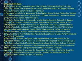Estructura Publicitaria
Al Diseñar Una Revista Tienes Que Hacer Que La Gente Se Interese No Solo En Lo Que
Dices, Sino También En El Modo En Que Lo Dices, Debería De Existir Una Sorpresa, Un Plus.
Pero Las Revistas En General No Suelen Hacerlo Así.
La Paginación No Solo Es La Numeración De Las Paginas Dentro De Una Publicación, También
Es El Orden En El Que Aparecen Los Artículos Y La Distancia Entre Ellos, Y Sirve Para Generar
Un Ritmo Y Énfasis Dentro De La Publicación.
Tomando En Cuenta Que La Estructura De Una Revista Básicamente Es Lineal, Se Supone
Que El Lector Empezara Desde El Principio Y Avanzará Hasta El Final Sin Desviarse. Sin
Embargo Sabemos Que Los Lectores Rara Vez Hacen Eso, Sobre Todo Cuando Existe Una
Parte Que Resulta De Su Interés, Y Principalmente Si Se Incluye Un Índice Y/O Sumario Al
Inicio De La Revista Ellos Pueden Consultarlo E Ir Directamente A Lo Que Les Interesa.
Se Debe Contar Con Un Buen Conocimiento De Cómo Actúan Los Lectores Al Usar La
Revista, Pues Eso Te Permite Saber Que Resulta Ventajoso Poner La Mejor Parte Del Material
Al Final De La Publicación.
Sabemos Que El Número De Páginas De Cualquier Publicación Esta Limitado Por Los
Requisitos Del Proceso De Impresión (La Cantidad Total De Paginas Debe Ser Múltiplo De 4)
Por Lo Tanto La Decisión Del Total De Paginas Es Resultado De Un Acuerdo Entre El Director
De Arte, El Director De Producción Y El Departamento De Publicidad, Pues Cada Uno Tiene
Interés En Obtener Para Su Departamento La Mejor Posición En La Revista.
Algo Similar Ocurre Con El Acomodo Del Contenido, Pues La Mayoría De Las Revistas Vive
Gracias A La Publicidad Presente Dentro De Ella, Creando Otro Motivo Para Generar
Acuerdos Entre El Director De Arte Y Los Publicista
 