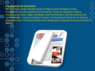 Características De Una Revista
No Hay Reglas, Existen Revistas Desde 16 Páginas Hasta 40 Páginas O Más.
El Contenido Varía De Acuerdo A Su Orientación, Puede Ser Deportiva, Política,
Económica, De Salud, Hogar, Variedades, Solo Para Hombres, Solo Para Mujeres, Etc,
Las Fotografías Y Láminas O Gráficos Pueden Ir De Acuerdo Al Criterio De Los Editores.
La Diagramación Y El Diseño También No Es Matemático. Depende Del Gusto De Quien La
Realiza.
 