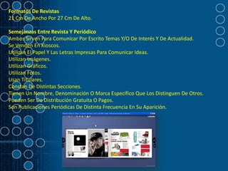 Formatos De Revistas
21 Cm De Ancho Por 27 Cm De Alto.

Semejanzas Entre Revista Y Periódico
Ambos Sirven Para Comunicar Por Escrito Temas Y/O De Interés Y De Actualidad.
Se Venden En Kioscos.
Utilizan El Papel Y Las Letras Impresas Para Comunicar Ideas.
Utilizan Imágenes.
Utilizan Gráficos.
Utilizan Fotos.
Usan Titulares.
Constan De Distintas Secciones.
Tienen Un Nombre, Denominación O Marca Específico Que Los Distinguen De Otros.
Pueden Ser De Distribución Gratuita O Pagos.
Son Publicaciones Periódicas De Distinta Frecuencia En Su Aparición.
 