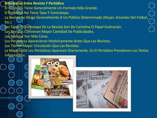 Diferencias Entre Revista Y Periódico
El Periódico Tiene Generalmente Un Formato Más Grande.
El Periódico No Tiene Tapa Y Contratapa.
La Revista Se Dirige Generalmente A Un Público Determinado (Mujer, Amantes Del Fútbol,
Etc.)
Las Tapas Y Contratapa De La Revista Son De Cartulina O Papel Ilustración.
Las Revistas Contienen Mayor Cantidad De Publicidades.
Las Revistas Son Más Caras.
Los Periódicos Aparecieron Históricamente Antes Que Las Revistas.
Los Tienen Mayor Circulación Que Las Revistas.
La Mayoría De Los Periódicos Aparecen Diariamente. En El Periódico Prevalecen Los Textos
Informativos.
 