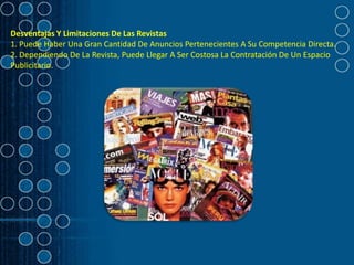 Desventajas Y Limitaciones De Las Revistas
1. Puede Haber Una Gran Cantidad De Anuncios Pertenecientes A Su Competencia Directa.
2. Dependiendo De La Revista, Puede Llegar A Ser Costosa La Contratación De Un Espacio
Publicitario.
 