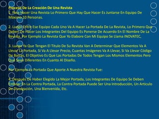 Proceso De La Creación De Una Revista
1. Para Hacer Una Revista Lo Primero Que Hay Que Hacer Es Juntarse En Equipo De
Máximo 10 Personas.

2. Luego Entre Ese Equipo Cada Uno Va A Hacer La Portada De La Revista, Lo Primero Que
Deben De Hacer Los Integrantes Del Equipo Es Ponerse De Acuerdo En El Nombre De La
Revista, Por Ejemplo La Revista Que Yo Elabore Con Mi Equipo Se Llama INOVATEC,

3. Luego Ya Que Tengan El Titulo De Su Revista Van A Determinar Que Elementos Va A
Llevar La Portada, Si Va A Llevar Precio, Cuantas Imágenes Va A Llevar, Si Va Llevar Código
De Barras, El Objetivo Es Que Las Portadas De Todos Tengan Los Mismos Elementos Pero
Que Sean Diferentes En Cuanto Al Diseño.

Por Ejemplo La Portada Que Aporte A Nuestra Revista Fue:

4. Después De Haber Elegido La Mejor Portada, Los Integrantes De Equipo Se Deben
Enfocar En La Contra Portada, La Contra Portada Puede Ser Una Introducción, Un Articulo
De Divulgación, Una Bienvenida, Etc.
 